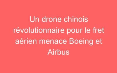 Un drone chinois révolutionnaire pour le fret aérien menace Boeing et Airbus