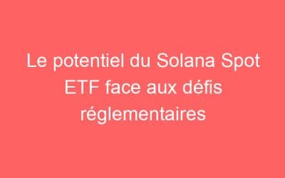 Le potentiel du Solana Spot ETF face aux défis réglementaires