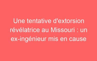 Une tentative d’extorsion révélatrice au Missouri : un ex-ingénieur mis en cause