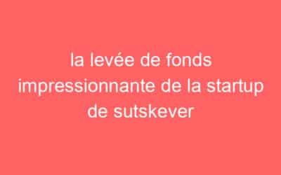 la levée de fonds impressionnante de la startup de sutskever