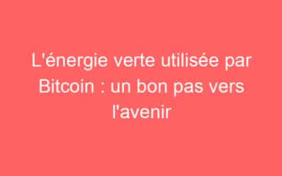L’énergie verte utilisée par Bitcoin : un bon pas vers l’avenir