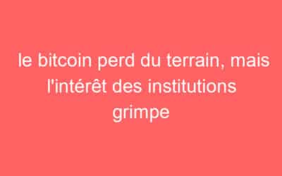 le bitcoin perd du terrain, mais l’intérêt des institutions grimpe